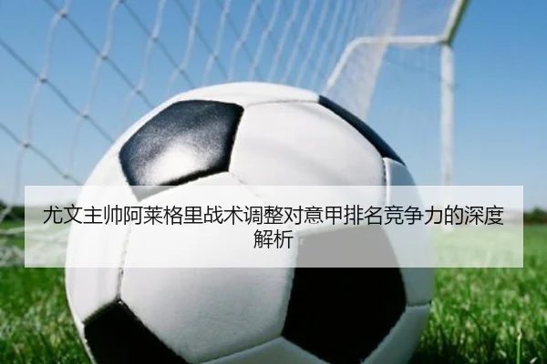 尤文主帅阿莱格里战术调整对意甲排名竞争力的深度解析（feisu）